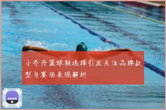 小乔丹篮球鞋选择引发关注品牌款型与赛场表现解析