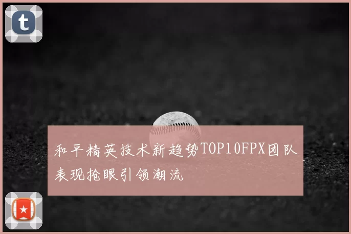 和平精英技术新趋势TOP10FPX团队表现抢眼引领潮流