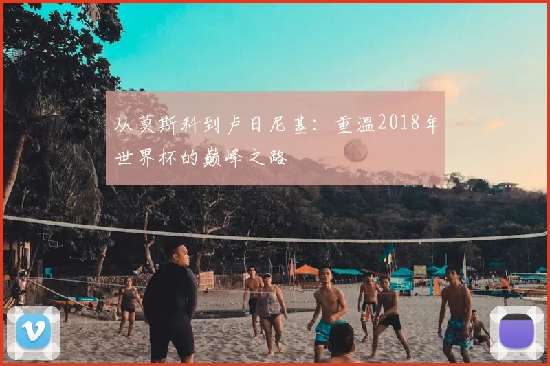 从莫斯科到卢日尼基:重温2018年世界杯的巅峰之路