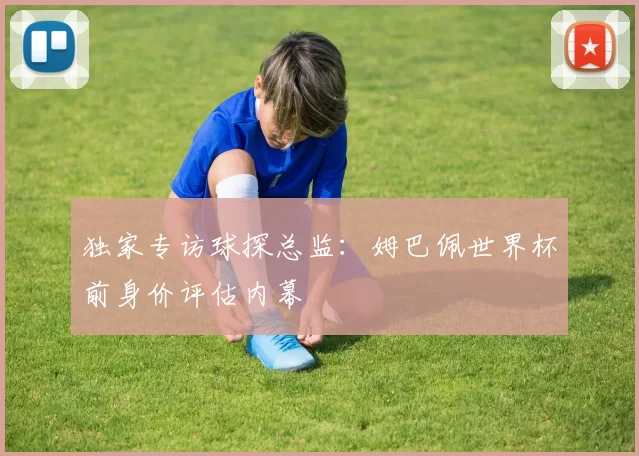 独家专访球探总监:姆巴佩世界杯前身价评估内幕