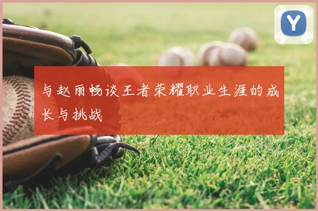 与赵丽畅谈王者荣耀职业生涯的成长与挑战