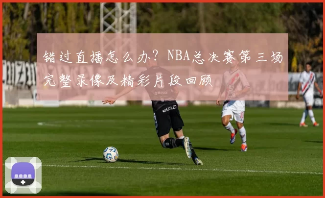 错过直播怎么办?NBA总决赛第三场完整录像及精彩片段回顾