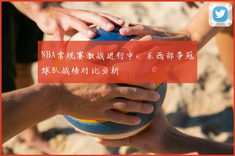 NBA常规赛激战进行中,东西部争冠球队战绩对比分析