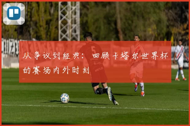 从争议到经典:回顾卡塔尔世界杯的赛场内外时刻