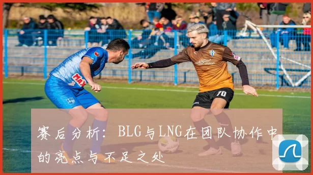 赛后分析:BLG与LNG在团队协作中的亮点与不足之处
