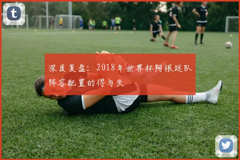 深度复盘:2018年世界杯阿根廷队阵容配置的得与失