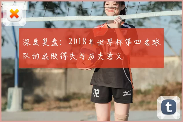 深度复盘:2018年世界杯第四名球队的成败得失与历史意义