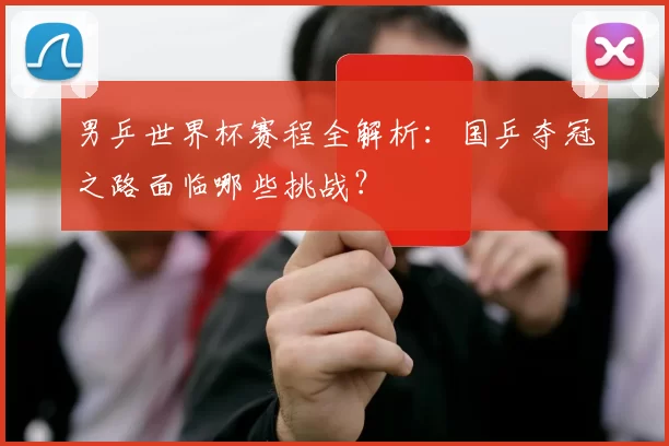 男乒世界杯赛程全解析:国乒夺冠之路面临哪些挑战?