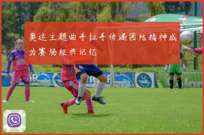 奥运主题曲手拉手传递团结精神成为赛场经典记忆