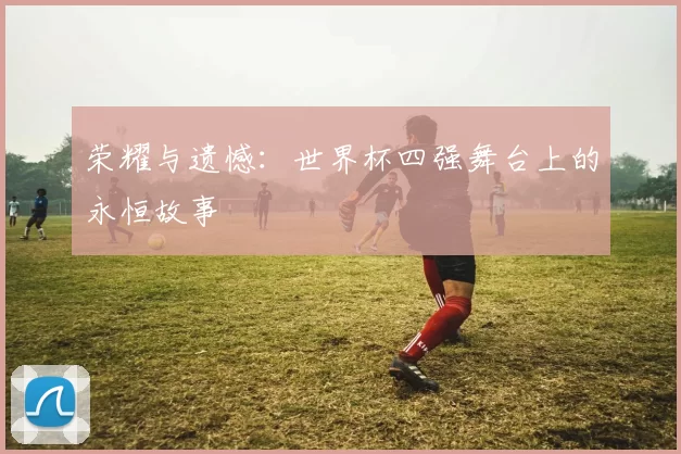 荣耀与遗憾:世界杯四强舞台上的永恒故事