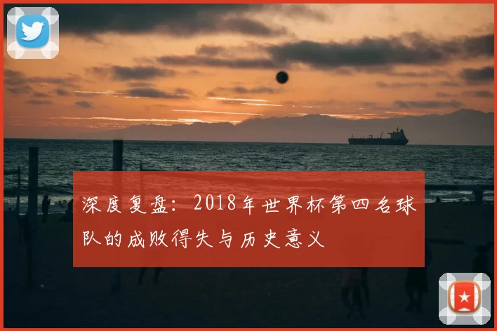深度复盘:2018年世界杯第四名球队的成败得失与历史意义