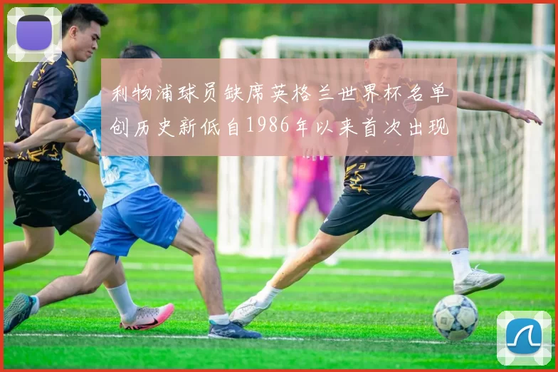 利物浦球员缺席英格兰世界杯名单创历史新低自1986年以来首次出现