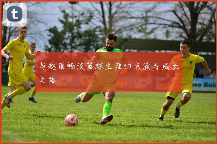 与赵丽畅谈篮球生涯的点滴与成长之路