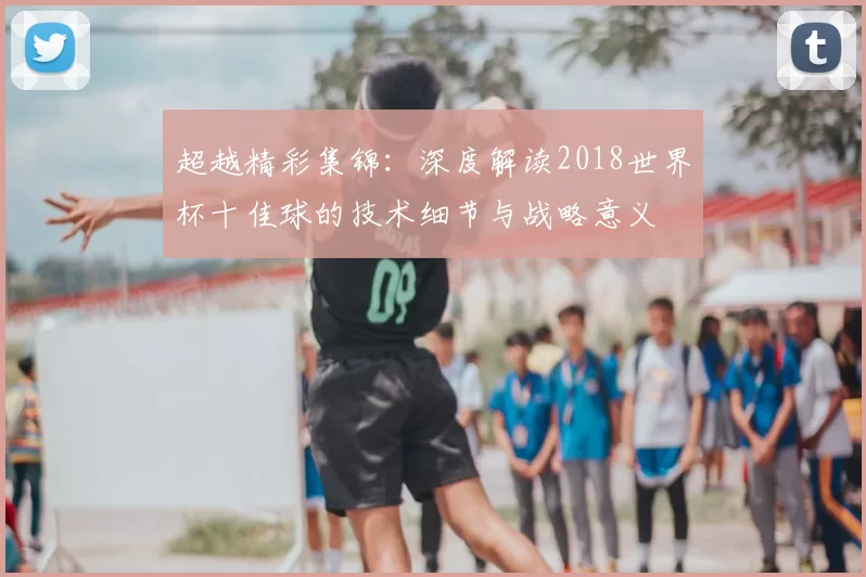 超越精彩集锦:深度解读2018世界杯十佳球的技术细节与战略意义
