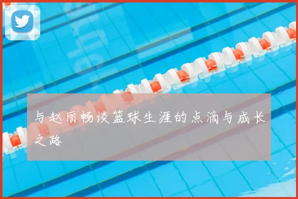 与赵丽畅谈篮球生涯的点滴与成长之路