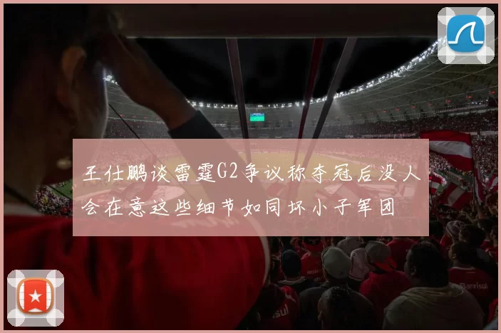 王仕鹏谈雷霆G2争议称夺冠后没人会在意这些细节如同坏小子军团