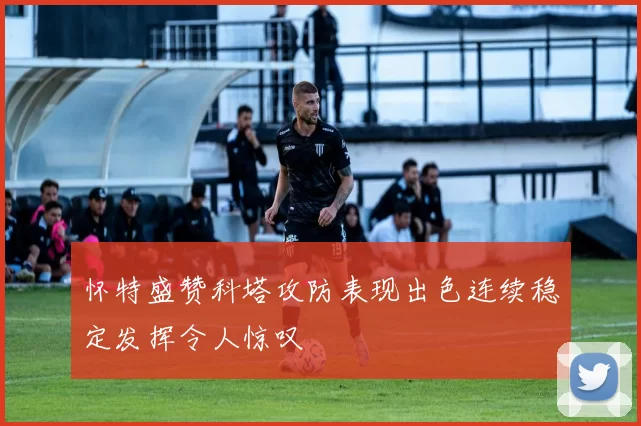 怀特盛赞科塔攻防表现出色连续稳定发挥令人惊叹