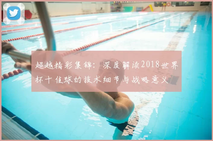 超越精彩集锦:深度解读2018世界杯十佳球的技术细节与战略意义