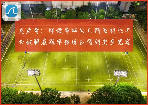 克劳奇:即便争四失利斯洛特也不会被解雇冠军教练应得到更多宽容与理解