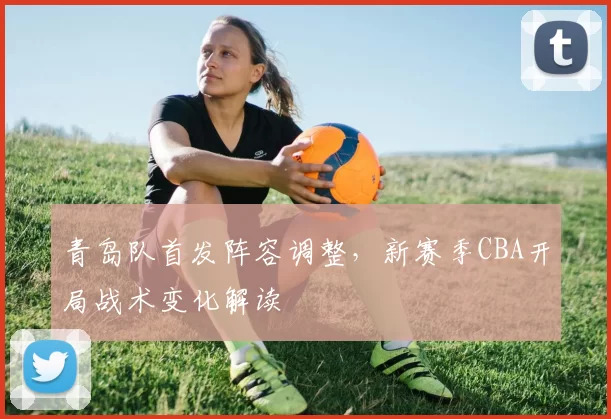 青岛队首发阵容调整,新赛季CBA开局战术变化解读