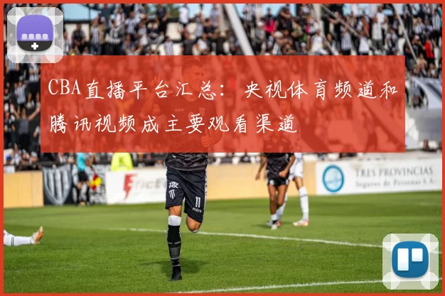 CBA直播平台汇总:央视体育频道和腾讯视频成主要观看渠道