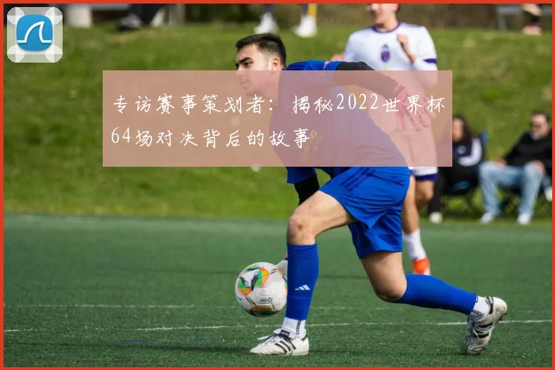 专访赛事策划者:揭秘2022世界杯64场对决背后的故事