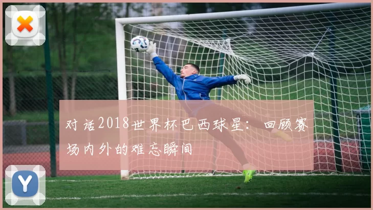 对话2018世界杯巴西球星:回顾赛场内外的难忘瞬间