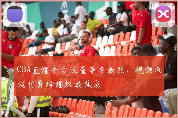 CBA直播平台流量争夺激烈,视频网站付费转播权成焦点