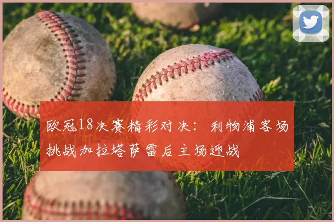 欧冠18决赛精彩对决:利物浦客场挑战加拉塔萨雷后主场迎战