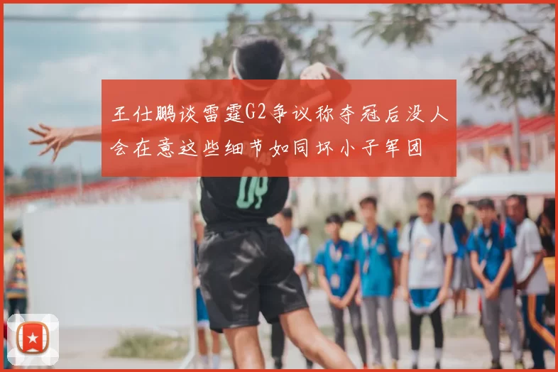王仕鹏谈雷霆G2争议称夺冠后没人会在意这些细节如同坏小子军团