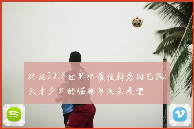 对话2018世界杯最佳新秀姆巴佩:天才少年的崛起与未来展望