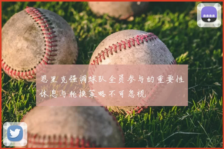 恩里克强调球队全员参与的重要性休息与轮换策略不可忽视