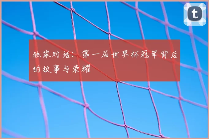 独家对话:第一届世界杯冠军背后的故事与荣耀