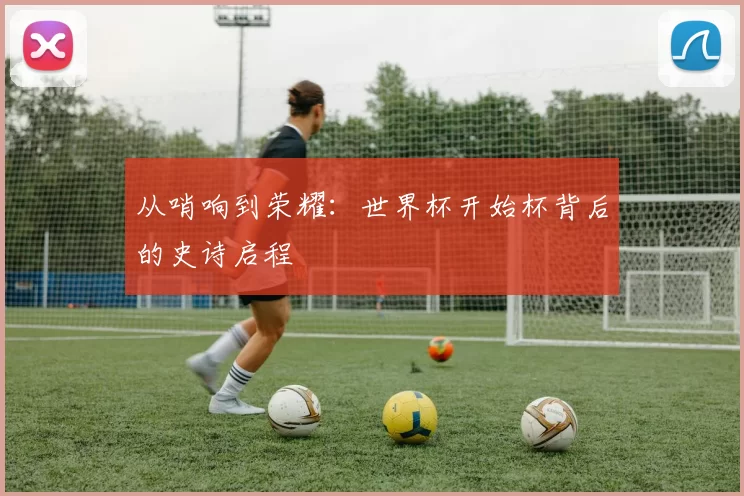 从哨响到荣耀:世界杯开始杯背后的史诗启程