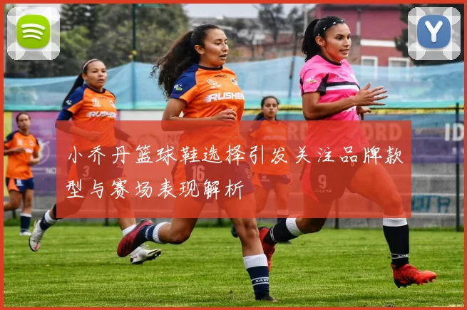 小乔丹篮球鞋选择引发关注品牌款型与赛场表现解析