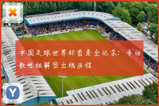 中国足球世界杯首秀全记录:专访教练组解密出线历程