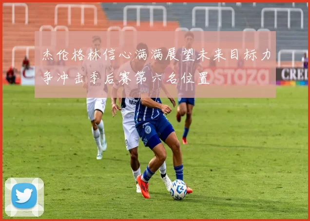 杰伦格林信心满满展望未来目标力争冲击季后赛第六名位置