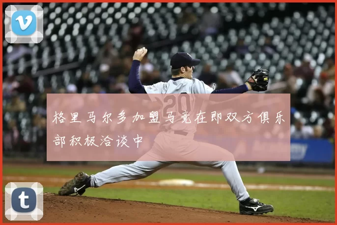 格里马尔多加盟马竞在即双方俱乐部积极洽谈中