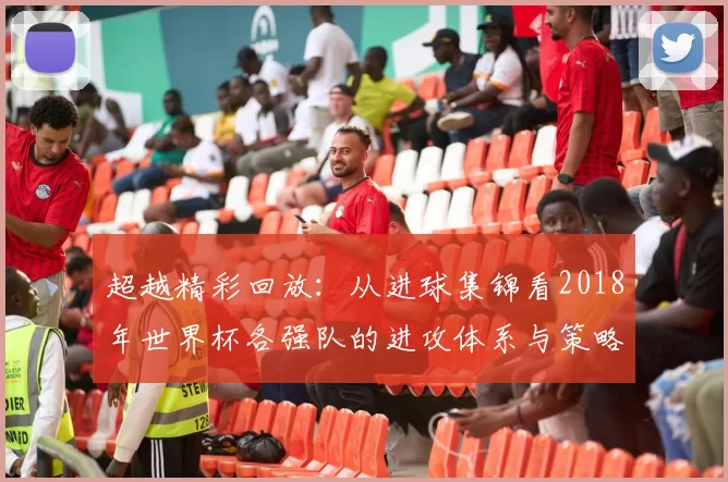 超越精彩回放:从进球集锦看2018年世界杯各强队的进攻体系与策略演变