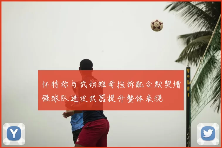 怀特称与武切维奇挡拆配合默契增强球队进攻武器提升整体表现