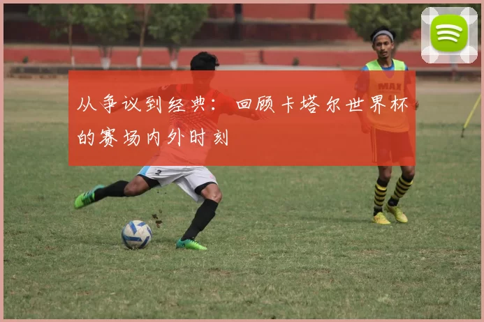 从争议到经典:回顾卡塔尔世界杯的赛场内外时刻