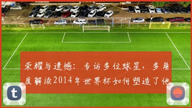 荣耀与遗憾:专访多位球星,多角度解读2014年世界杯如何塑造了他们的职业生涯