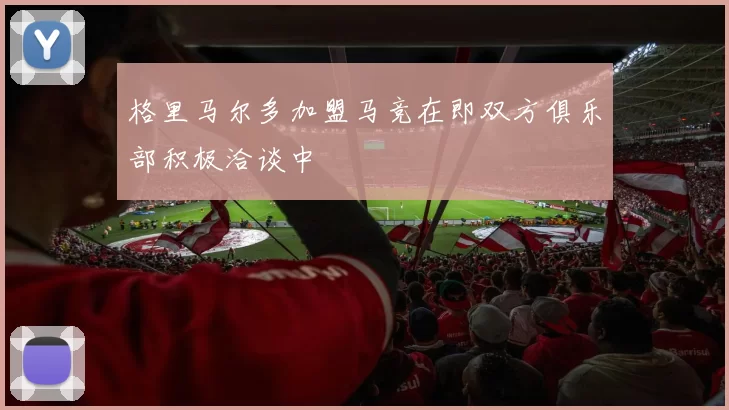 格里马尔多加盟马竞在即双方俱乐部积极洽谈中
