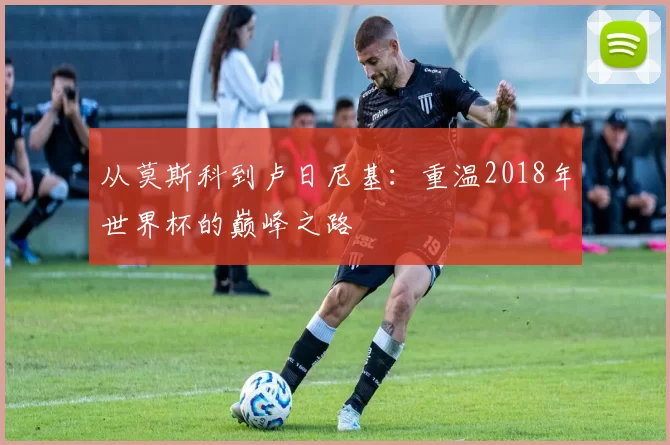 从莫斯科到卢日尼基:重温2018年世界杯的巅峰之路