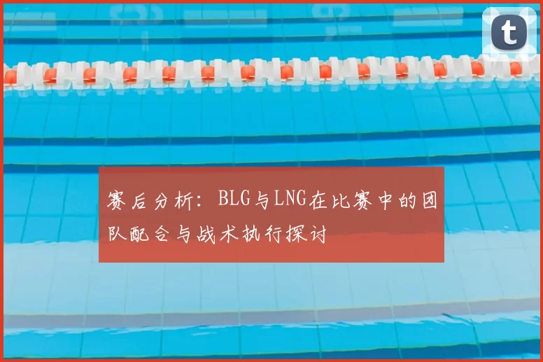 赛后分析:BLG与LNG在比赛中的团队配合与战术执行探讨