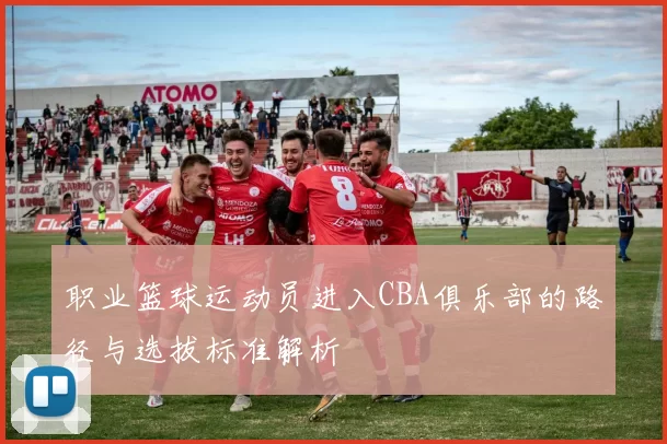 职业篮球运动员进入CBA俱乐部的路径与选拔标准解析