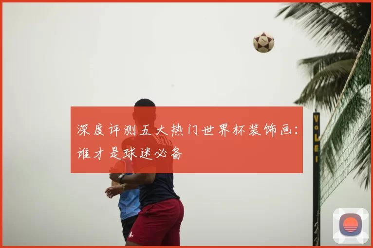 深度评测五大热门世界杯装饰画：谁才是球迷必备