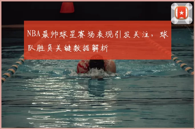 NBA最帅球星赛场表现引发关注,球队胜负关键数据解析