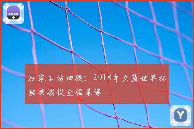 独家专访回顾:2018年女篮世界杯经典战役全程录像