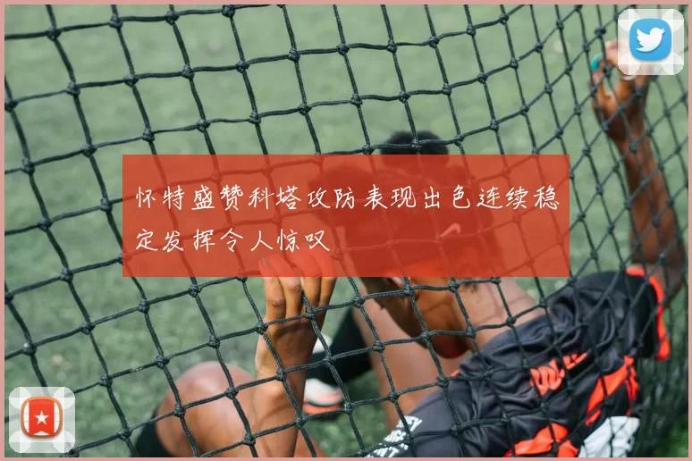 怀特盛赞科塔攻防表现出色连续稳定发挥令人惊叹